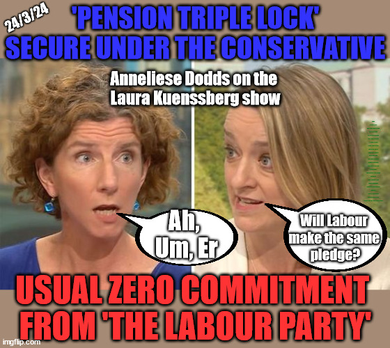 Pension Triple Lock - Anneliese Dodds v Laura Kuenssberg | 'PENSION TRIPLE LOCK' SECURE UNDER THE CONSERVATIVE; 24/3/24; Anneliese Dodds on the 
Laura Kuenssberg show; Rwanda plan Quid Pro Quo UK/EU Illegal Migrant Exchange deal; UK not taking its fair share, EU Exchange Deal = People Trafficking !!! Starmer to Betray Britain, #Burden Sharing #Quid Pro Quo #100,000; #Immigration #Starmerout #Labour #wearecorbyn #KeirStarmer #DianeAbbott #McDonnell #cultofcorbyn #labourisdead #labourracism #socialistsunday #nevervotelabour #socialistanyday #Antisemitism #Savile #SavileGate #Paedo #Worboys #GroomingGangs #Paedophile #IllegalImmigration #Immigrants #Invasion #Starmeriswrong #SirSoftie #SirSofty #Blair #Steroids (AKA Keith) Labour Slippery Starmer; Will Labour 
make the same 
pledge? Ah, 
Um, Er; USUAL ZERO COMMITMENT 
FROM 'THE LABOUR PARTY' | image tagged in anneliese dodds,labourisdead,stop boats rwanda,illegal immigration,20 mph ulez khan,slippery keith starmer | made w/ Imgflip meme maker