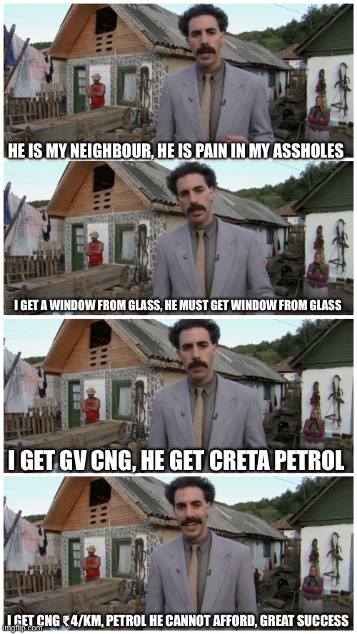 Borat neighbour | HE IS MY NEIGHBOUR, HE IS PAIN IN MY ASSHOLES; I GET A WINDOW FROM GLASS, HE MUST GET WINDOW FROM GLASS; I GET GV CNG, HE GET CRETA PETROL; I GET CNG ₹4/KM, PETROL HE CANNOT AFFORD, GREAT SUCCESS | image tagged in borat neighbour | made w/ Imgflip meme maker