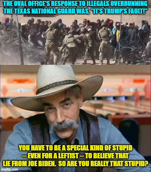 Well leftists -- are you THAT stupid? | THE OVAL OFFICE'S RESPONSE TO ILLEGALS OVERRUNNING THE TEXAS NATIONAL GUARD WAS, "IT'S TRUMP'S FAULT!"; YOU HAVE TO BE A SPECIAL KIND OF STUPID -- EVEN FOR A LEFTIST -- TO BELIEVE THAT LIE FROM JOE BIDEN.  SO ARE YOU REALLY THAT STUPID? | image tagged in yep | made w/ Imgflip meme maker