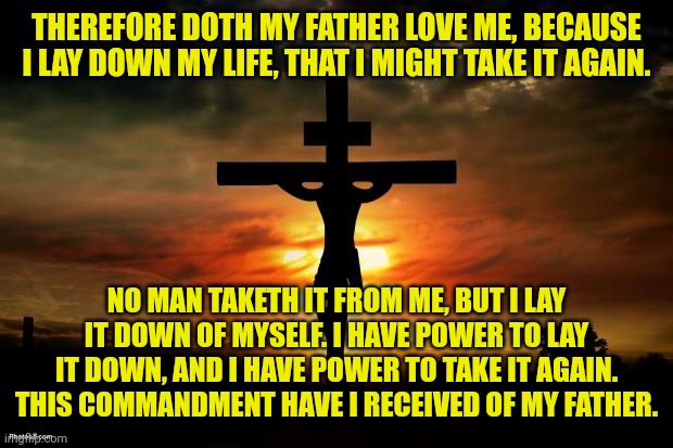 Jesus on the cross | THEREFORE DOTH MY FATHER LOVE ME, BECAUSE I LAY DOWN MY LIFE, THAT I MIGHT TAKE IT AGAIN. NO MAN TAKETH IT FROM ME, BUT I LAY IT DOWN OF MYSELF. I HAVE POWER TO LAY IT DOWN, AND I HAVE POWER TO TAKE IT AGAIN. THIS COMMANDMENT HAVE I RECEIVED OF MY FATHER. | image tagged in jesus on the cross | made w/ Imgflip meme maker