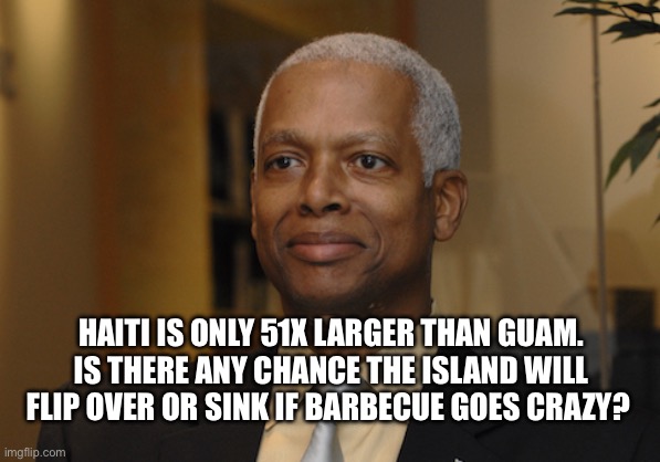 Hank Johnson | HAITI IS ONLY 51X LARGER THAN GUAM. IS THERE ANY CHANCE THE ISLAND WILL FLIP OVER OR SINK IF BARBECUE GOES CRAZY? | image tagged in hank johnson | made w/ Imgflip meme maker