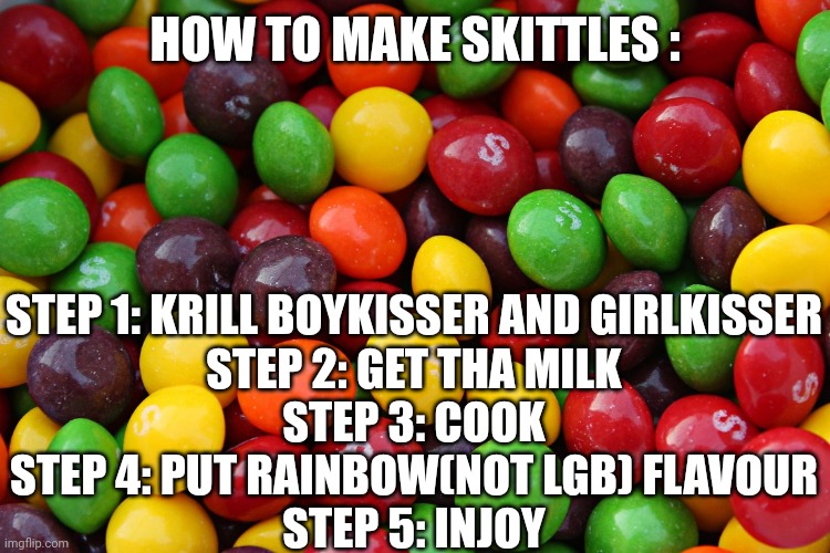 i hate my shelf | HOW TO MAKE SKITTLES :; STEP 1: KRILL BOYKISSER AND GIRLKISSER
STEP 2: GET THA MILK
STEP 3: COOK
STEP 4: PUT RAINBOW(NOT LGB) FLAVOUR
STEP 5: INJOY | image tagged in skittles,bruh,joke,choke,cook,steps | made w/ Imgflip meme maker