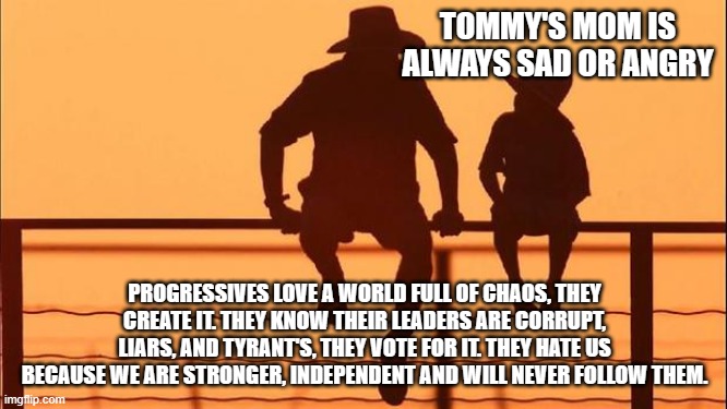 Cowboy wisdom, progressives fail at life | TOMMY'S MOM IS ALWAYS SAD OR ANGRY; PROGRESSIVES LOVE A WORLD FULL OF CHAOS, THEY CREATE IT. THEY KNOW THEIR LEADERS ARE CORRUPT, LIARS, AND TYRANT'S, THEY VOTE FOR IT. THEY HATE US BECAUSE WE ARE STRONGER, INDEPENDENT AND WILL NEVER FOLLOW THEM. | image tagged in cowboy father and son,democrat war on america,progressive failures,cowboy wisdom,democrat the chaos party,democrat tyrants | made w/ Imgflip meme maker