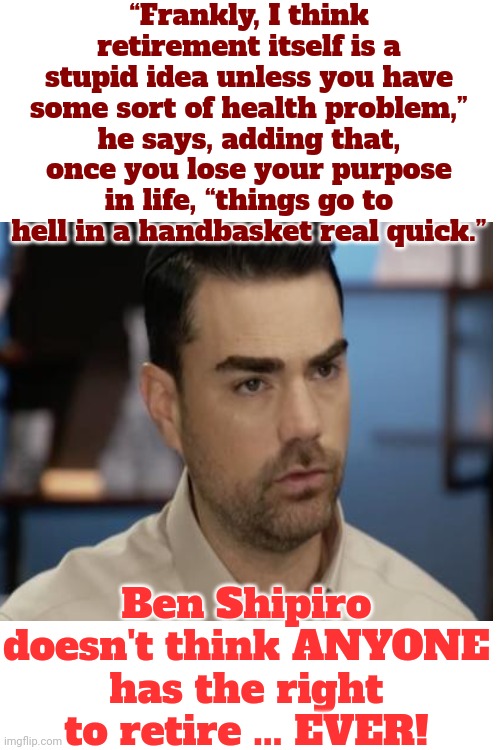 Does He Have A Family?  I Hope He Doesn't Have A Wife And Kids...Because Ben Says They Don't Matter | “Frankly, I think retirement itself is a stupid idea unless you have some sort of health problem,” he says, adding that, once you lose your purpose in life, “things go to hell in a handbasket real quick.”; Ben Shipiro doesn't think ANYONE has the right to retire ... EVER! | image tagged in ben shipiro,scumbag maga,trump unfit unqualified dangerous,lock him up,malignant narcissist,memes | made w/ Imgflip meme maker