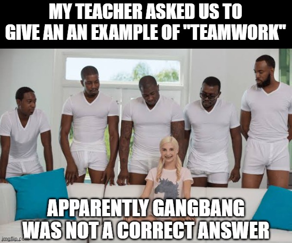 Teamwork | MY TEACHER ASKED US TO GIVE AN AN EXAMPLE OF "TEAMWORK"; APPARENTLY GANGBANG WAS NOT A CORRECT ANSWER | image tagged in one girl five guys | made w/ Imgflip meme maker