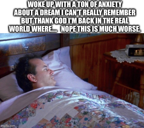 True | WOKE UP WITH A TON OF ANXIETY ABOUT A DREAM I CAN'T REALLY REMEMBER BUT THANK GOD I'M BACK IN THE REAL WORLD WHERE….   NOPE THIS IS MUCH WORSE. | image tagged in wake up,awake,dream,life,sucks | made w/ Imgflip meme maker