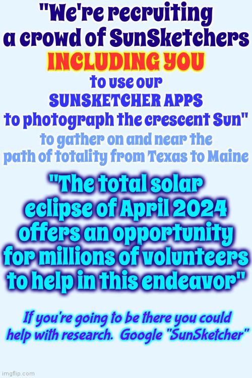 Research | "We're recruiting a crowd of SunSketchers
INCLUDING YOU; INCLUDING YOU; to use our
SUNSKETCHER APPS
to photograph the crescent Sun"; to gather on and near the path of totality from Texas to Maine; "The total solar eclipse of April 2024 offers an opportunity for millions of volunteers to help in this endeavor"; If you're going to be there you could help with research.  Google "SunSketcher" | image tagged in research,solar eclipse,eclipse research,everyone joins the battle,memes | made w/ Imgflip meme maker