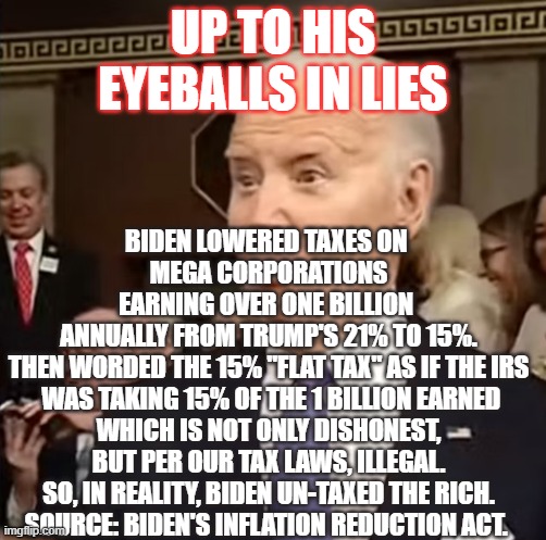 Eyeballs | UP TO HIS EYEBALLS IN LIES; BIDEN LOWERED TAXES ON 
MEGA CORPORATIONS
EARNING OVER ONE BILLION 
ANNUALLY FROM TRUMP'S 21% TO 15%.

THEN WORDED THE 15% "FLAT TAX" AS IF THE IRS
 WAS TAKING 15% OF THE 1 BILLION EARNED
 WHICH IS NOT ONLY DISHONEST, 
BUT PER OUR TAX LAWS, ILLEGAL.

SO, IN REALITY, BIDEN UN-TAXED THE RICH.

SOURCE: BIDEN'S INFLATION REDUCTION ACT. | image tagged in biden,biden lies,bidenomics | made w/ Imgflip meme maker