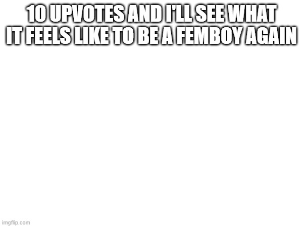 10 UPVOTES AND I'LL SEE WHAT IT FEELS LIKE TO BE A FEMBOY AGAIN | made w/ Imgflip meme maker