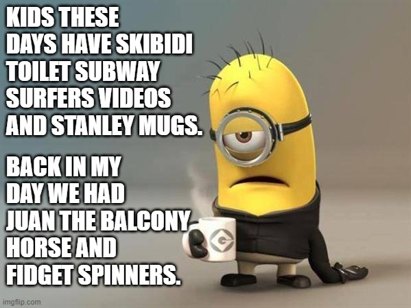 back in my day | KIDS THESE DAYS HAVE SKIBIDI TOILET SUBWAY SURFERS VIDEOS AND STANLEY MUGS. BACK IN MY DAY WE HAD JUAN THE BALCONY HORSE AND FIDGET SPINNERS. | image tagged in minion coffee,minions,gen z,gen alpha,back in my day,memes | made w/ Imgflip meme maker