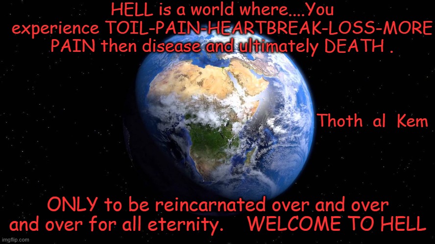 WELCOME TO HELL | HELL is a world where....You experience TOIL-PAIN-HEARTBREAK-LOSS-MORE PAIN then disease and ultimately DEATH . Thoth  al  Kem; ONLY to be reincarnated over and over and over for all eternity.    WELCOME TO HELL | image tagged in thothalkhem,preachers lie,earth is hell,you are trapped ere,look at the lies and crime | made w/ Imgflip meme maker