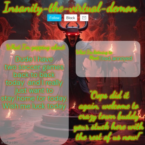 Wish me luck for today | Tired, annoyed; Dude I have two soccer games back to back today  and I really just want to stay home for today. Wish me luck today | image tagged in insanity-the-virtual-demon announcement temp better version | made w/ Imgflip meme maker