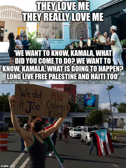 Kamala Harris joyfully clapped along to a Spanish protest song before abruptly stopping after the lyrics were revealed | THEY LOVE ME
THEY REALLY LOVE ME; 'WE WANT TO KNOW, KAMALA, WHAT DID YOU COME TO DO? WE WANT TO KNOW, KAMALA, WHAT IS GOING TO HAPPEN? LONG LIVE FREE PALESTINE AND HAITI TOO' | made w/ Imgflip meme maker