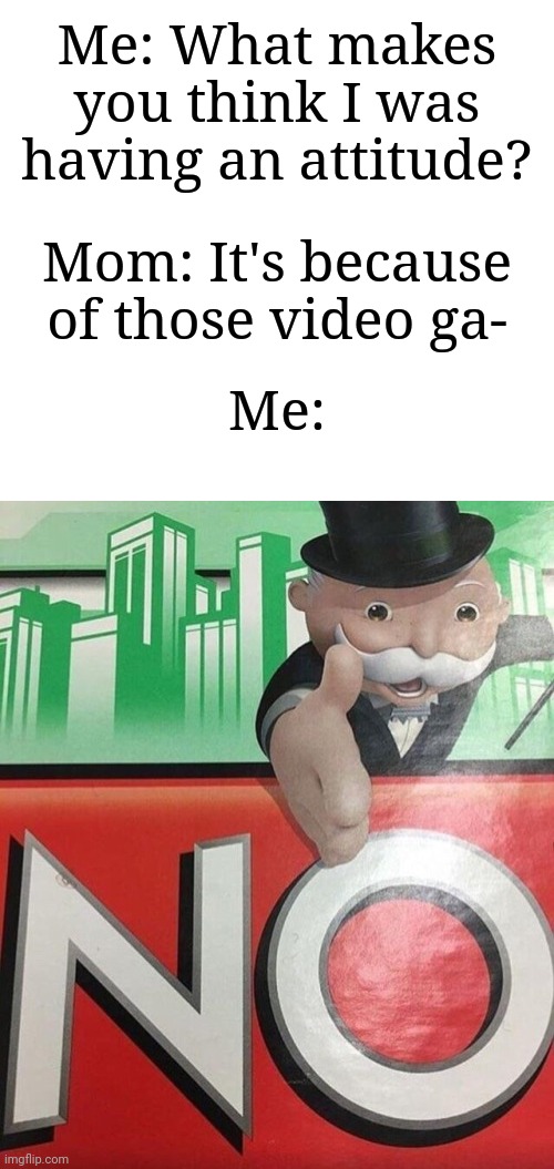"No, it's not!" | Me: What makes you think I was having an attitude? Mom: It's because of those video ga-; Me: | image tagged in monopoly no,memes,funny,relatable | made w/ Imgflip meme maker