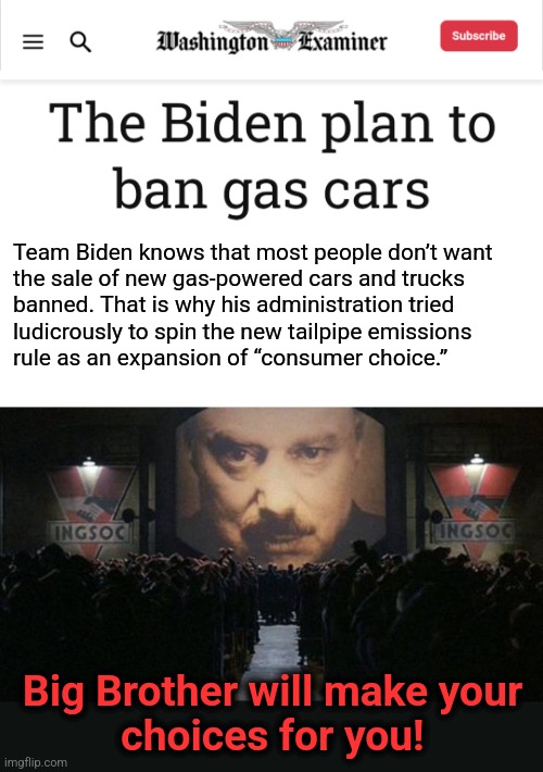 Team Biden's crazy initiative to ban gas-powered vehicles | Team Biden knows that most people don’t want
the sale of new gas-powered cars and trucks
banned. That is why his administration tried
ludicrously to spin the new tailpipe emissions
rule as an expansion of “consumer choice.”; Big Brother will make your
choices for you! | image tagged in big brother 1984,memes,joe biden,gas powered vehicles,ban,global warming | made w/ Imgflip meme maker