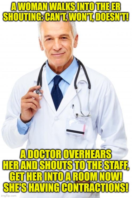 Doctor | A WOMAN WALKS INTO THE ER SHOUTING: CAN'T, WON'T, DOESN'T! A DOCTOR OVERHEARS HER AND SHOUTS TO THE STAFF,
GET HER INTO A ROOM NOW!
SHE'S HAVING CONTRACTIONS! | image tagged in doctor | made w/ Imgflip meme maker