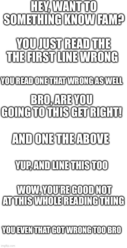 Proof you read can’t well | HEY, WANT TO SOMETHING KNOW FAM? YOU JUST READ THE THE FIRST LINE WRONG; YOU READ ONE THAT WRONG AS WELL; BRO, ARE YOU GOING TO THIS GET RIGHT! AND ONE THE ABOVE; YUP, AND LINE THIS TOO; WOW, YOU’RE GOOD NOT AT THIS WHOLE READING THING; YOU EVEN THAT GOT WRONG TOO BRO | made w/ Imgflip meme maker