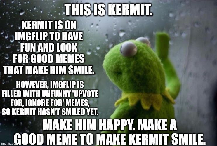 make Kermit smile | KERMIT IS ON IMGFLIP TO HAVE FUN AND LOOK FOR GOOD MEMES THAT MAKE HIM SMILE. THIS IS KERMIT. HOWEVER, IMGFLIP IS FILLED WITH UNFUNNY 'UPVOTE FOR, IGNORE FOR' MEMES, SO KERMIT HASN'T SMILED YET. MAKE HIM HAPPY. MAKE A GOOD MEME TO MAKE KERMIT SMILE. | image tagged in sad kermit,kermit the frog,good memes,smile | made w/ Imgflip meme maker
