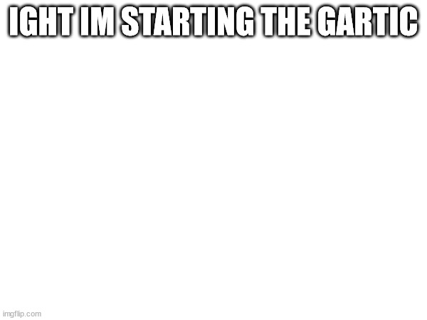 IGHT IM STARTING THE GARTIC | made w/ Imgflip meme maker