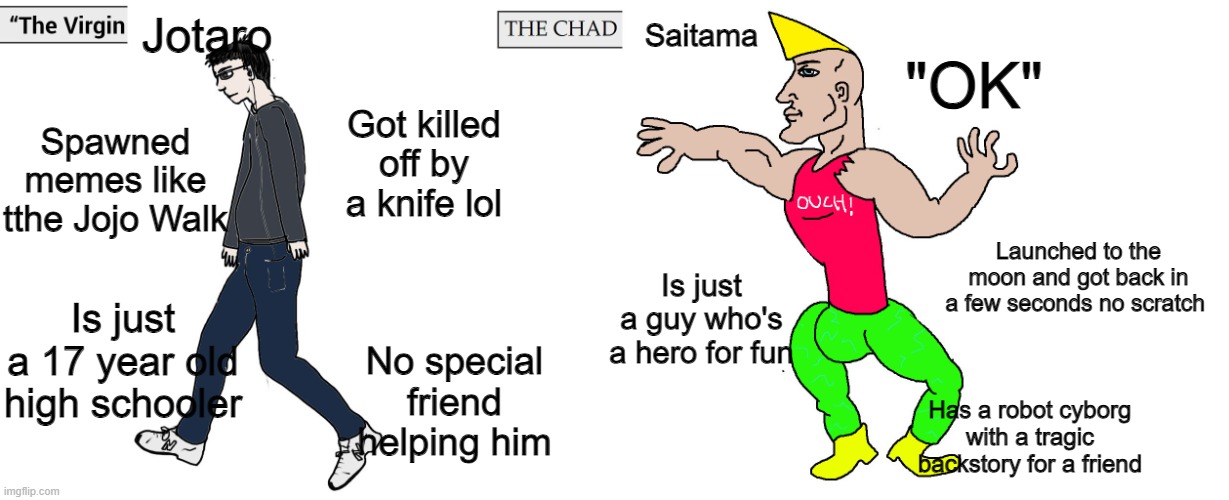 The virgin Jotaro vs the Chad Saitama | Jotaro; Saitama; "OK"; Spawned memes like tthe Jojo Walk; Got killed off by a knife lol; Launched to the moon and got back in a few seconds no scratch; Is just a guy who's a hero for fun; Is just a 17 year old high schooler; No special friend helping him; Has a robot cyborg with a tragic backstory for a friend | image tagged in virgin and chad,memes,funny,saitama,one punch man | made w/ Imgflip meme maker