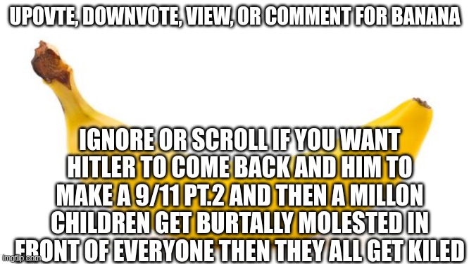 Banana | UPOVTE, DOWNVOTE, VIEW, OR COMMENT FOR BANANA; IGNORE OR SCROLL IF YOU WANT HITLER TO COME BACK AND HIM TO MAKE A 9/11 PT.2 AND THEN A MILLON CHILDREN GET BURTALLY MOLESTED IN FRONT OF EVERYONE THEN THEY ALL GET KILED | image tagged in banana | made w/ Imgflip meme maker