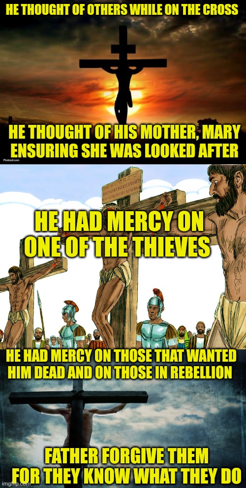 HE THOUGHT OF OTHERS WHILE ON THE CROSS; HE THOUGHT OF HIS MOTHER, MARY
ENSURING SHE WAS LOOKED AFTER; HE HAD MERCY ON ONE OF THE THIEVES; HE HAD MERCY ON THOSE THAT WANTED HIM DEAD AND ON THOSE IN REBELLION; FATHER FORGIVE THEM
FOR THEY KNOW WHAT THEY DO | image tagged in jesus on the cross,jesus cross,jesus on cross | made w/ Imgflip meme maker