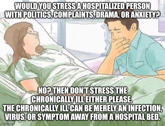 Chronic Conversation | WOULD YOU STRESS A HOSPITALIZED PERSON WITH POLITICS, COMPLAINTS, DRAMA, OR ANXIETY? NO? THEN DON’T STRESS THE CHRONICALLY ILL EITHER PLEASE. 
THE CHRONICALLY ILL CAN BE MERELY AN INFECTION, VIRUS, OR SYMPTOM AWAY FROM A HOSPITAL BED. | image tagged in woman in hospital bed,hospital,sickness,illness,sick | made w/ Imgflip meme maker