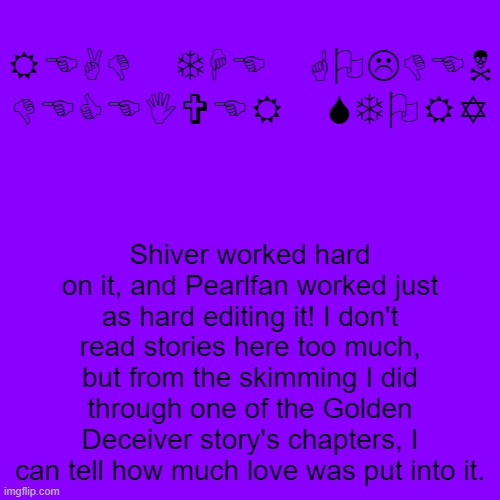 READ THE GOLDEN DECEIVER STORY; Shiver worked hard on it, and Pearlfan worked just as hard editing it! I don't read stories here too much, but from the skimming I did through one of the Golden Deceiver story's chapters, I can tell how much love was put into it. | made w/ Imgflip meme maker