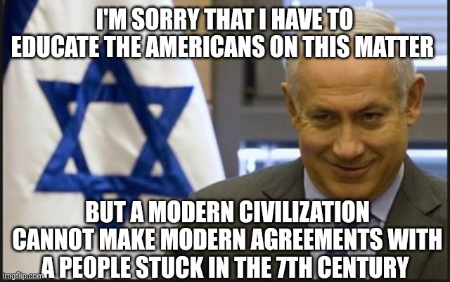 Israel Netanyahu | I'M SORRY THAT I HAVE TO EDUCATE THE AMERICANS ON THIS MATTER; BUT A MODERN CIVILIZATION CANNOT MAKE MODERN AGREEMENTS WITH A PEOPLE STUCK IN THE 7TH CENTURY | image tagged in israel netanyahu | made w/ Imgflip meme maker