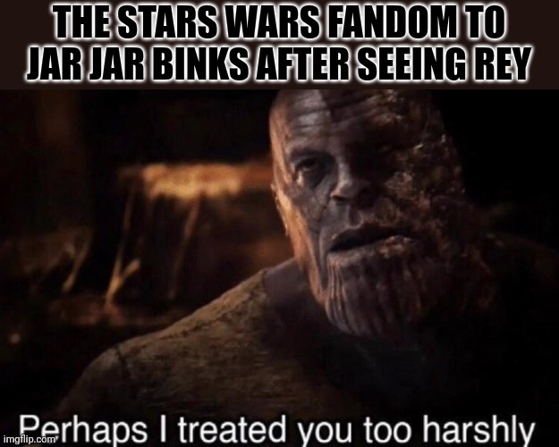 I don't know if this is true but I digress. | THE STARS WARS FANDOM TO JAR JAR BINKS AFTER SEEING REY | image tagged in perhaps i treated you too harshly,star wars | made w/ Imgflip meme maker