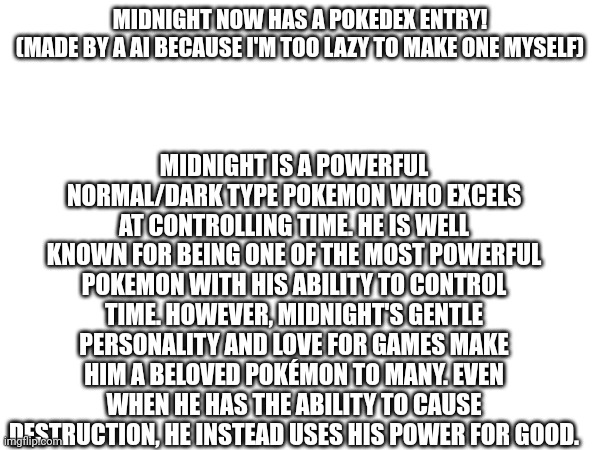 And yes midnight is a normal dark type | MIDNIGHT IS A POWERFUL NORMAL/DARK TYPE POKEMON WHO EXCELS AT CONTROLLING TIME. HE IS WELL KNOWN FOR BEING ONE OF THE MOST POWERFUL POKEMON WITH HIS ABILITY TO CONTROL TIME. HOWEVER, MIDNIGHT'S GENTLE PERSONALITY AND LOVE FOR GAMES MAKE HIM A BELOVED POKÉMON TO MANY. EVEN WHEN HE HAS THE ABILITY TO CAUSE DESTRUCTION, HE INSTEAD USES HIS POWER FOR GOOD. MIDNIGHT NOW HAS A POKEDEX ENTRY!
(MADE BY A AI BECAUSE I'M TOO LAZY TO MAKE ONE MYSELF) | made w/ Imgflip meme maker