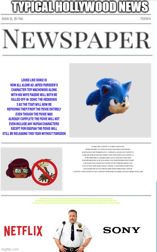 typical hollywood news volume 80 | TYPICAL HOLLYWOOD NEWS; LOOKS LIKE SONIC IS NOW ALL ALONE AS JAMES MARSDEN'S CHARACTER TOM WACHOWSKI ALONG WITH HIS WIFE MADDIE WILL BOTH BE KILLED OFF IN  SONIC THE HEDGEHOG 3 AS THE TEAM WILL NOW BE REMOVING THEM FROM THE MOVIE ENTIRELY EVEN THOUGH THE MOVIE WAS ALREADY COMPLETE THE MOVIE WILL NOT EVEN INCLUDE ANY HUMAN CHARACTERS EXCEPT FOR EGGMAN THE MOVIE WILL STILL BE RELEASING THIS YEAR WITHOUT MARSDEN; LOOKS LIKE COYOTE VS ACME IS NOW EVEN MORE DOOMED AS VELMA SEASON 2 HAS RELEASED MINDY KAILING HAS NOW WORKED ON A CAMPAIGN CALLED LET COYOTE VS ACME DIE WHICH NOW HAS MORE VOTES THAN RELEASE COYOTE VS ACME WHICH HAS ANGERED ERIC BAUZA WHO HAS NOW QUIT WARNER BROS BECAUSE OF KAILING AND WARNER BROS DISCOVERY CEO DAVID ZASLAV KILLING LOONEY TUNES WHICH KAILING AND ZASLAV WILL NOW MAKE WILE E COYOTE A VEGETARIAN WHO WILL NO LONGER TRY TO EAT THE ROADRUNNER WHICH WILL NOW BE CANON IN A NEW LOONEY TUNES CARTOON WHICH MEANS MORE CHANGES MORE BACKLASH; AFTER MORE THAN 9 YEARS NETFLIX HAVE ANNOUNCED PAUL BLART MALL COP 3 IS FINALLY HAPPENING THE STREAMING SERVICE WILL ONCE AGAIN COLLAB WITH SONY WITH DAVE GREEN DIRECTING THE MOVIE AFTER HE GAVE UP ON COYOTE VS ACME KEVIN JAMES HAS CONFIRMED TO RETURN AS THE BUMBLING MALL COP ONCE LAST TIME WITH JOHN CENA PLAYING THE VILLAIN AND WILL FORTE PLAYING PAUL'S NEW SIDEKICK THE MOVIE WILL BEGIN PRODUCTION IN AUGUST 2024 AND WILL PREMIERE ON NETFLIX NOVEMBER 2024 GET READY FOR PAUL BLART'S COMEBACK | image tagged in blank newspaper,prediction,fake,sonic,paul blart,velma | made w/ Imgflip meme maker