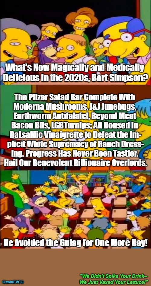 "We Didn't Spike Your Drink--We Just Vaxed Your Lettuce!" [NV] | What's Now Magically and Medically 

Delicious in the 2020s, Bart Simpson? The Pfizer Salad Bar Complete With 

Moderna Mushrooms, J&J Junebugs, 

Earthworm Antifalafel, Beyond Meat 

Bacon Bits, LGBTurnips; All Doused in 

BaLsaMic Vinaigrette to Defeat the Im-

plicit White Supremacy of Ranch Dress-

ing. Progress Has Never Been Tastier. 

Hail Our Benevolent Billionaire Overlords. He Avoided the Gulag for One More Day! "We Didn't Spike Your Drink--

We Just Vaxed Your Lettuce!"; OzwinEVCG | image tagged in say the line,bart simpson,big pharma,world occupied,mob mentality clown show,no wrongspeaking thoughtcrimes | made w/ Imgflip meme maker