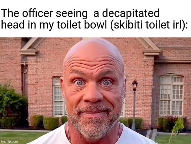 Kurt Angle Stare | The officer seeing  a decapitated head in my toilet bowl (skibiti toilet irl): | image tagged in kurt angle stare | made w/ Imgflip meme maker