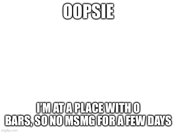 OOPSIE; I’M AT A PLACE WITH 0 BARS, SO NO MSMG FOR A FEW DAYS | made w/ Imgflip meme maker