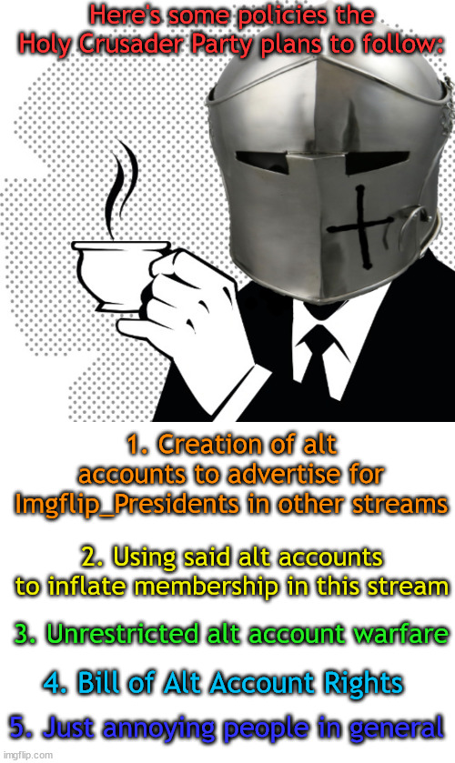 Alts are people too! | Here's some policies the Holy Crusader Party plans to follow:; 1. Creation of alt accounts to advertise for Imgflip_Presidents in other streams; 2. Using said alt accounts to inflate membership in this stream; 3. Unrestricted alt account warfare; 4. Bill of Alt Account Rights; 5. Just annoying people in general | image tagged in coffee crusader,blank white template | made w/ Imgflip meme maker