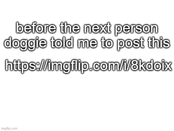 https://imgflip.com/i/8kdoix | before the next person doggie told me to post this; https://imgflip.com/i/8kdoix | made w/ Imgflip meme maker