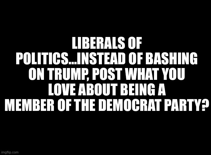 Besides being associated with slavery and the KKK | LIBERALS OF POLITICS…INSTEAD OF BASHING ON TRUMP, POST WHAT YOU LOVE ABOUT BEING A MEMBER OF THE DEMOCRAT PARTY? | image tagged in blank black | made w/ Imgflip meme maker