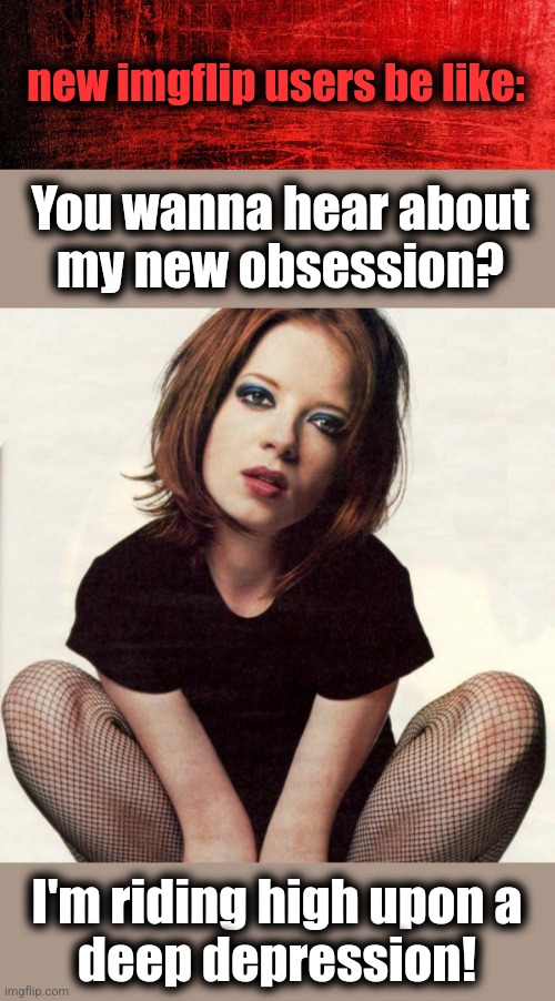 I'm only happy when it rains! | new imgflip users be like:; You wanna hear about
my new obsession? I'm riding high upon a
deep depression! | image tagged in memes,imgflip,imgflip users,depression,shirley manson,i'm only happy when it rains | made w/ Imgflip meme maker