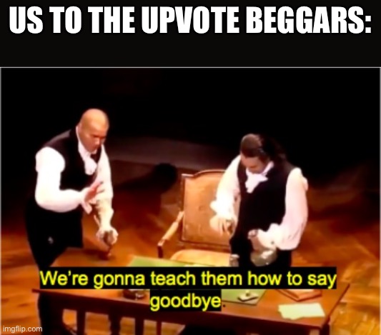 We’re gonna teach them how to say goodbye. | US TO THE UPVOTE BEGGARS: | image tagged in we're gonna teach them how to say goodbye hamilton | made w/ Imgflip meme maker