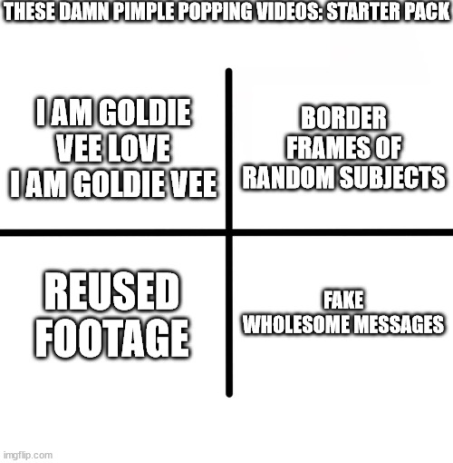 I am goldie vee i am goldie vee oh i am a movin groovin jammin singin goldie vee oh yeah | THESE DAMN PIMPLE POPPING VIDEOS: STARTER PACK; BORDER FRAMES OF RANDOM SUBJECTS; I AM GOLDIE VEE LOVE I AM GOLDIE VEE; REUSED FOOTAGE; FAKE WHOLESOME MESSAGES | image tagged in memes,blank starter pack | made w/ Imgflip meme maker