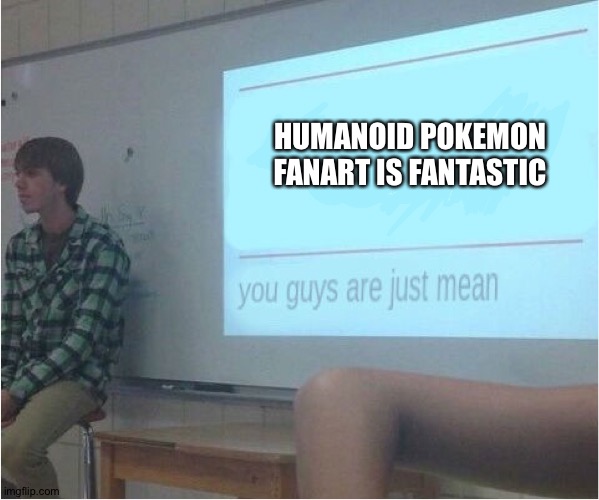 You guys are just mean  | HUMANOID POKEMON FANART IS FANTASTIC | image tagged in you guys are just mean,pokemon | made w/ Imgflip meme maker