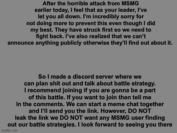 Join please | After the horrible attack from MSMG earlier today, I feel that as your leader, I’ve let you all down. I’m incredibly sorry for not doing more to prevent this even though I did my best. They have struck first so we need to fight back. I’ve also realized that we can’t announce anything publicly otherwise they’ll find out about it. So I made a discord server where we can plan shit out and talk about battle strategy. I recommend joining if you are gonna be a part of this battle. If you want to join then tell me in the comments. We can start a meme chat together and I’ll send you the link. However, DO NOT leak the link we DO NOT want any MSMG user finding out our battle strategies. I look forward to seeing you there | image tagged in memes | made w/ Imgflip meme maker