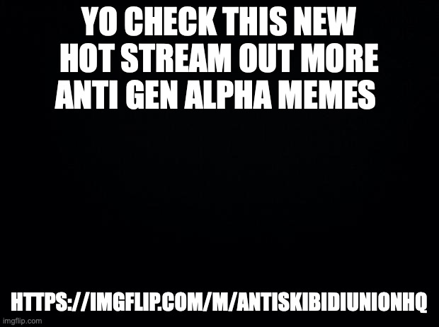 Black background | YO CHECK THIS NEW HOT STREAM OUT MORE ANTI GEN ALPHA MEMES; HTTPS://IMGFLIP.COM/M/ANTISKIBIDIUNIONHQ | image tagged in black background | made w/ Imgflip meme maker