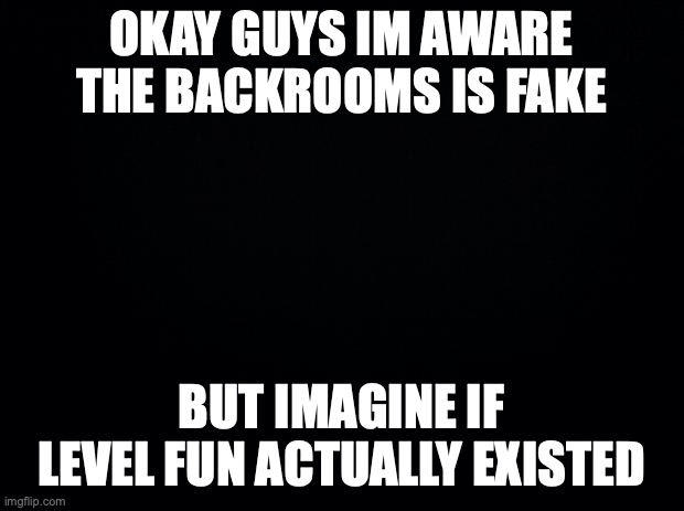 Black background | OKAY GUYS IM AWARE THE BACKROOMS IS FAKE; BUT IMAGINE IF LEVEL FUN ACTUALLY EXISTED | image tagged in black background | made w/ Imgflip meme maker