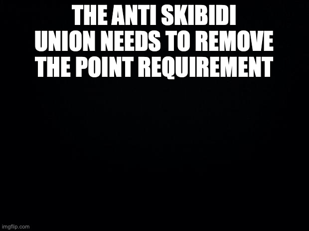Black background | THE ANTI SKIBIDI UNION NEEDS TO REMOVE THE POINT REQUIREMENT | image tagged in black background | made w/ Imgflip meme maker