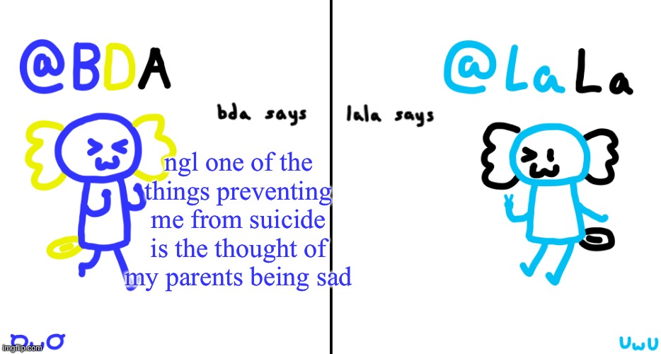 bda and lala announcment temp | ngl one of the things preventing me from suicide is the thought of my parents being sad | image tagged in bda and lala announcment temp | made w/ Imgflip meme maker