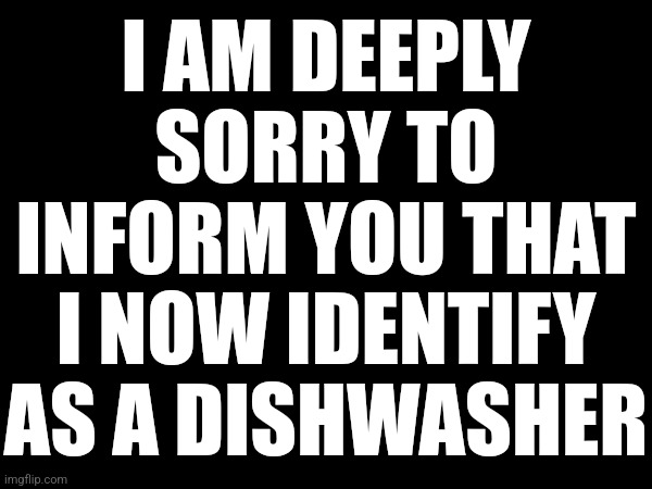 I AM DEEPLY SORRY TO INFORM YOU THAT I NOW IDENTIFY AS A DISHWASHER | made w/ Imgflip meme maker