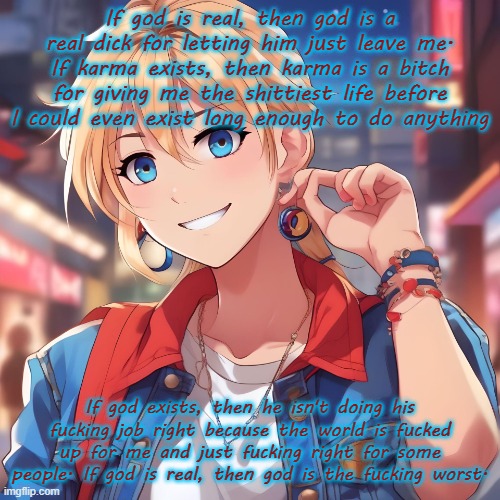 God is only real when you need something to look at for help, and he's never done a fucking thing for me. | If god is real, then god is a real dick for letting him just leave me. If karma exists, then karma is a bitch for giving me the shittiest life before I could even exist long enough to do anything; If god exists, then he isn't doing his fucking job right because the world is fucked up for me and just fucking right for some people. If god is real, then god is the fucking worst. | image tagged in sure_why_not under ai filter | made w/ Imgflip meme maker