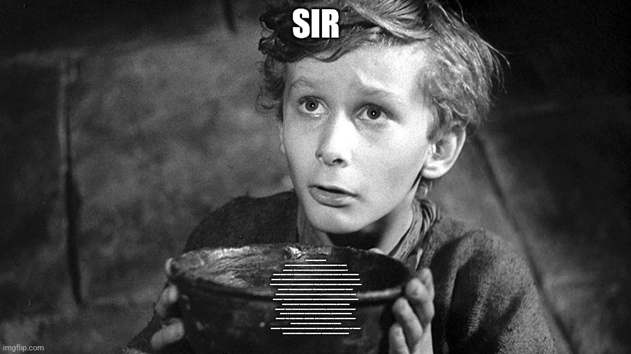 Please Sir May I have Some More | SIR; [UPBEAT MUSIC PLAYING]

SCENE 1: [A VIBRANT, COLORFUL ANIMATION OF A CAR REVVING UP ON A HILL.]

NARRATOR: “GET READY FOR THE RIDE OF YOUR LIFE WITH HILL CLIMB RACING 2!”

SCENE 2: [QUICK CUTS OF DIFFERENT VEHICLES PERFORMING STUNTS AND RACES ON VARIOUS TERRAINS.]

NARRATOR: “JOIN NEWTON BILL AS HE CONQUERS THE HILLS IN THE MOST EXHILARATING RACING ADVENTURE!”

SCENE 3: [SHOWCASE OF VEHICLE CUSTOMIZATION OPTIONS, WITH VIBRANT PAINT JOBS AND WHEEL UPGRADES.]

NARRATOR: “CUSTOMIZE YOUR RIDE, DEFY THE PHYSICS, AND BECOME THE KING OF THE HILL!”

SCENE 4: [SPLIT-SCREEN SHOWING MULTIPLAYER RACES, WITH PLAYERS COMPETING IN REAL-TIME.]

NARRATOR: “CHALLENGE YOUR FRIENDS OR RACE AGAINST THE WORLD IN OUR LIVE MULTIPLAYER ACTION!”

SCENE 5: [DISPLAY OF THE GAME’S ACHIEVEMENTS, LEADERBOARDS, AND REWARDS.]

NARRATOR: “CLIMB THE LEADERBOARDS, EARN ACHIEVEMENTS, AND UNLOCK EXCLUSIVE REWARDS!”

SCENE 6: [A PLAYER CHEERING AS THEY CROSS THE FINISH LINE, WITH CONFETTI FALLING.]

NARRATOR: “HILL CLIMB RACING 2 - MORE THAN JUST A GAME, IT’S A HILL-CLIMBING PHENOMENON!”

SCENE 7: [THE GAME’S LOGO APPEARS WITH A CALL TO ACTION.]

NARRATOR: “DOWNLOAD NOW AND START YOUR ENGINE! HILL CLIMB RACING 2, AVAILABLE ON ALL APP STORES.”

[END WITH THE SOUND OF A CAR ZOOMING PAST AND UPBEAT MUSIC FADING OUT.] | image tagged in please sir may i have some more | made w/ Imgflip meme maker